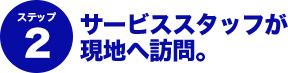 ステップ2 サービススタッフが現地へ訪問。